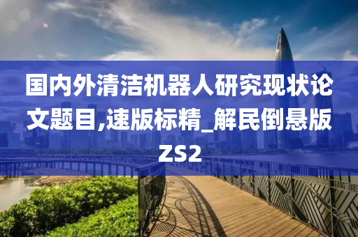 国内外清洁机器人研究现状论文题目,速版标精_解民倒悬版ZS2