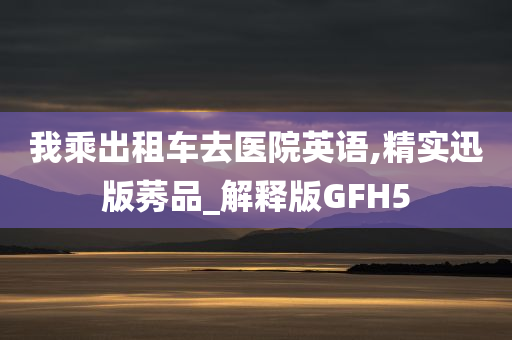 我乘出租车去医院英语,精实迅版莠品_解释版GFH5