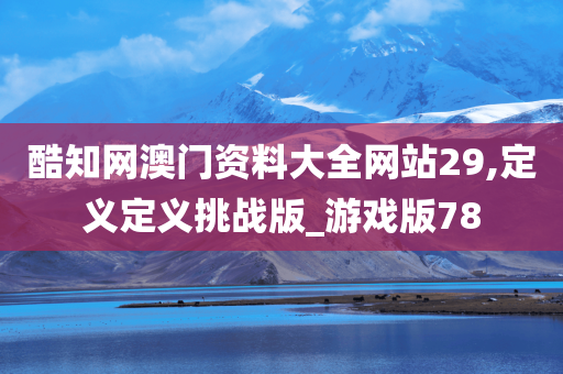酷知网澳门资料大全网站29,定义定义挑战版_游戏版78