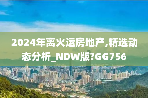 2024年离火运房地产,精选动态分析_NDW版?GG756