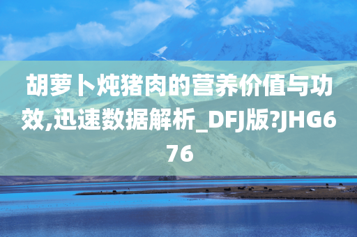 胡萝卜炖猪肉的营养价值与功效,迅速数据解析_DFJ版?JHG676