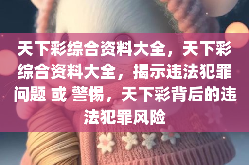天下彩综合资料大全，天下彩综合资料大全，揭示违法犯罪问题 或 警惕，天下彩背后的违法犯罪风险