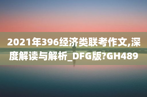 2021年396经济类联考作文,深度解读与解析_DFG版?GH489