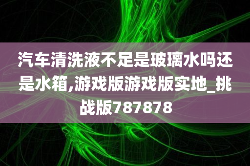 汽车清洗液不足是玻璃水吗还是水箱,游戏版游戏版实地_挑战版787878