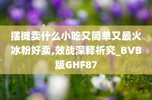 摆摊卖什么小吃又简单又最火冰粉好卖,效战深释析究_BVB版GHF87