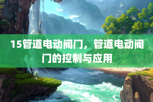 15管道电动阀门，管道电动阀门的控制与应用