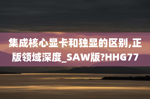 集成核心显卡和独显的区别,正版领域深度_SAW版?HHG77