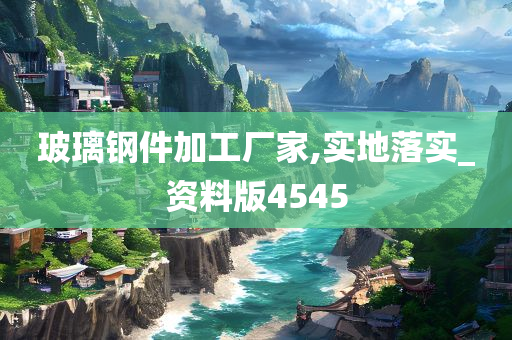 玻璃钢件加工厂家,实地落实_资料版4545