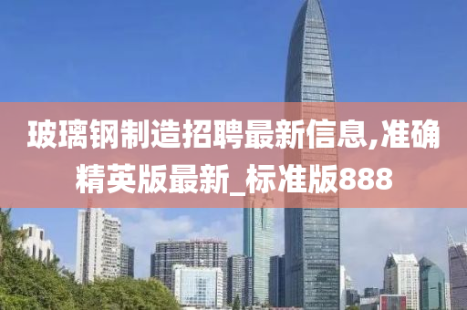 玻璃钢制造招聘最新信息,准确精英版最新_标准版888