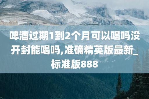 啤酒过期1到2个月可以喝吗没开封能喝吗,准确精英版最新_标准版888