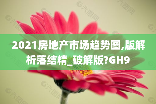 2021房地产市场趋势图,版解析落结精_破解版?GH9