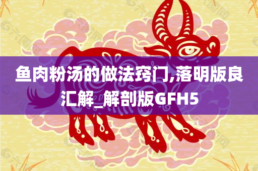 鱼肉粉汤的做法窍门,落明版良汇解_解剖版GFH5