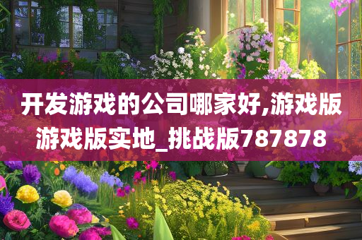 开发游戏的公司哪家好,游戏版游戏版实地_挑战版787878今晚必出三肖2025_2025新澳门精准免费提供·精确判断