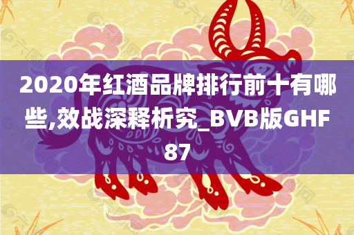 2020年红酒品牌排行前十有哪些,效战深释析究_BVB版GHF87