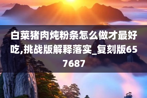 白菜猪肉炖粉条怎么做才最好吃,挑战版解释落实_复刻版657687