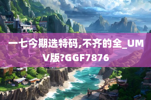 一七今期选特码,不齐的全_UMV版?GGF7876
