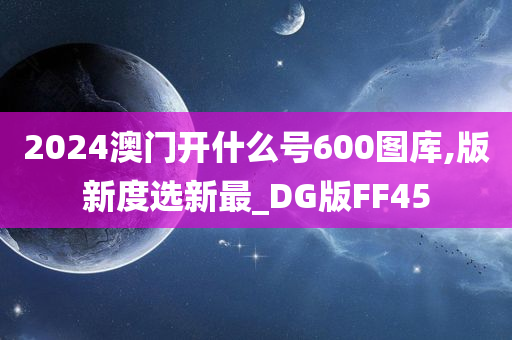 2024澳门开什么号600图库,版新度选新最_DG版FF45今晚必出三肖2025_2025新澳门精准免费提供·精确判断