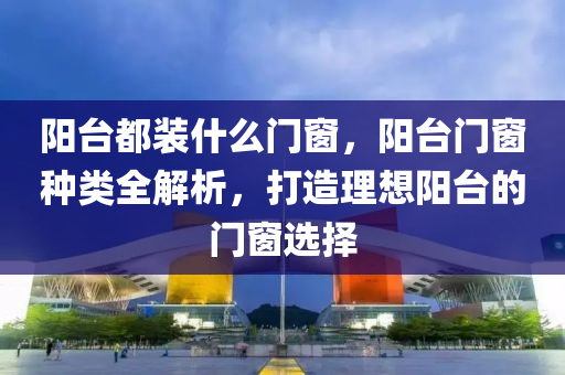 阳台都装什么门窗，阳台门窗种类全解析，打造理想阳台的门窗选择