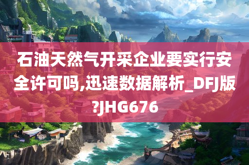 石油天然气开采企业要实行安全许可吗,迅速数据解析_DFJ版?JHG676