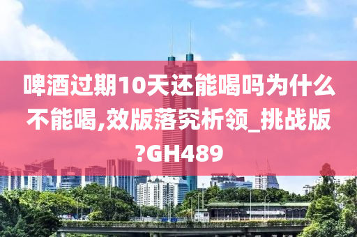 啤酒过期10天还能喝吗为什么不能喝,效版落究析领_挑战版?GH489
