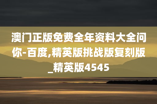 澳门正版免费全年资料大全问你-百度,精英版挑战版复刻版_精英版4545
