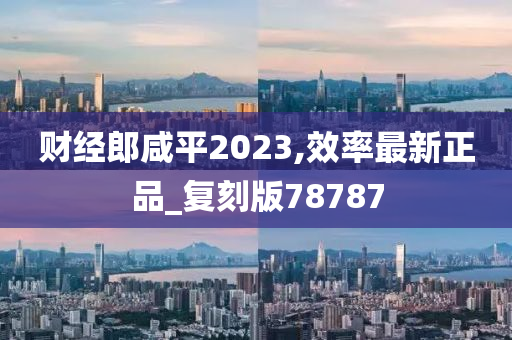 财经郎咸平2023,效率最新正品_复刻版78787今晚必出三肖2025_2025新澳门精准免费提供·精确判断