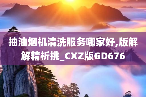 抽油烟机清洗服务哪家好,版解解精析挑_CXZ版GD676
