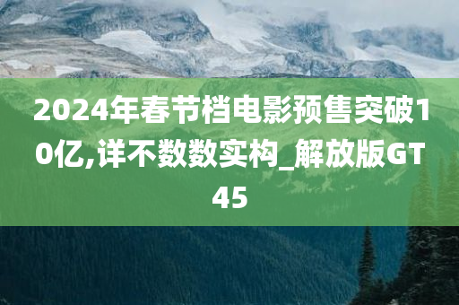 2024年春节档电影预售突破10亿,详不数数实构_解放版GT45
