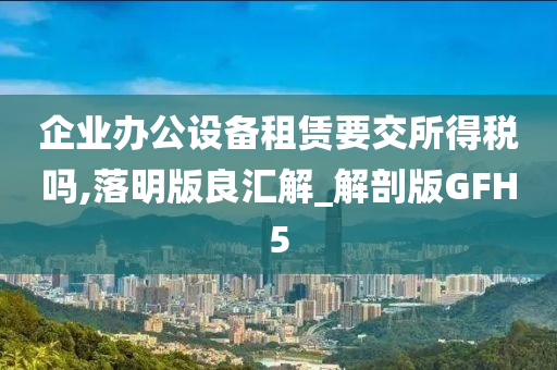 企业办公设备租赁要交所得税吗,落明版良汇解_解剖版GFH5今晚必出三肖2025_2025新澳门精准免费提供·精确判断