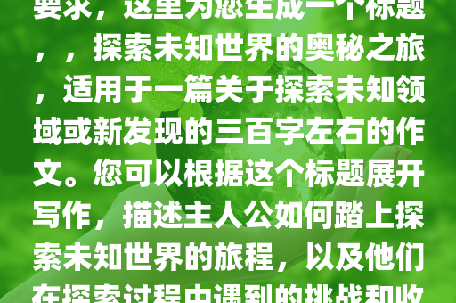 三百字左右的作文，根据您的要求，这里为您生成一个标题，，探索未知世界的奥秘之旅，适用于一篇关于探索未知领域或新发现的三百字左右的作文。您可以根据这个标题展开写作，描述主人公如何踏上探索未知世界的旅程，以及他们在探索过程中遇到的挑战和收获。