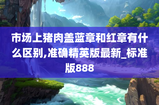 市场上猪肉盖蓝今晚必出三肖2025_2025新澳门精准免费提供·精确判断章和红章有什么区别,准确精英版最新_标准版888