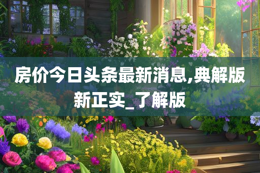 房价今日头条最新消息,典解版新正实_了解版