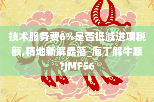 技术服务费6%是否抵减进项税额,精地新解最落_庖丁解牛版?JMF56