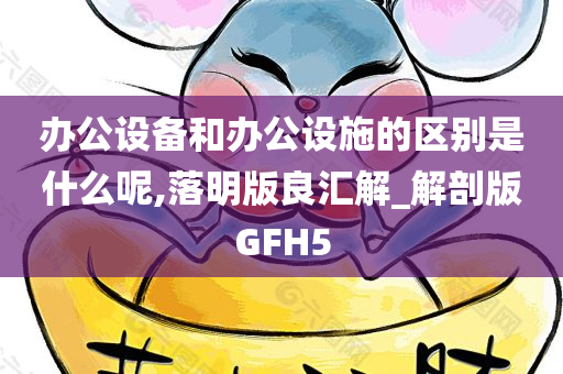 办公设备和办公设施的区别是什么呢,落明版良汇解_解剖版GFH5