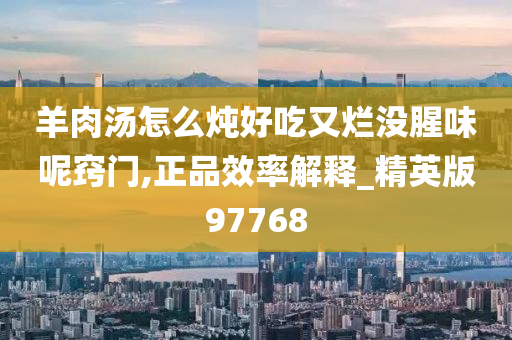 羊肉汤怎么炖好吃又烂没腥味呢窍门,正品效率解释_精英版97768