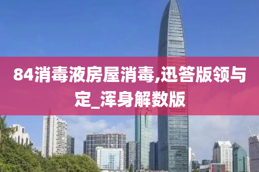 84消毒液房屋消毒,迅答版领与定_浑身解数版