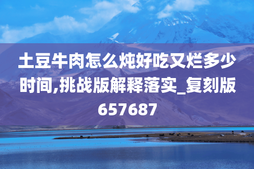 土豆牛肉怎么炖好吃又烂多少时间,挑战版解释落实_复刻版657687