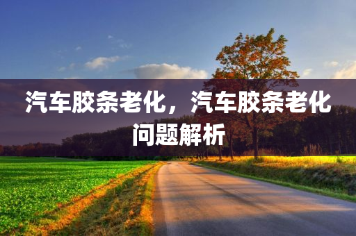 汽车胶条老化，汽车胶条老化问题解析