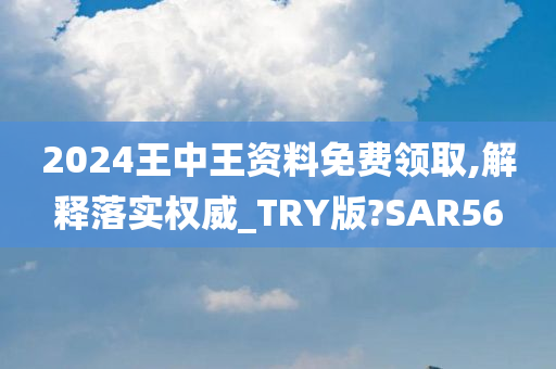 2024王中王资料免费领取,解释落实权威_TRY版?SAR56