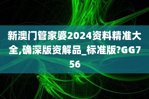新澳门管家婆2024资料精准大全,确深版资解品_标准版?GG756