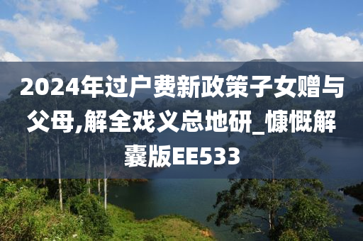 2024年过户费新政策子女赠与父母,解全戏义总地研_慷慨解囊版EE533