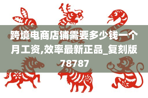 跨境电商店铺需要多少钱一个月工资,效率最新正品_复刻版78787