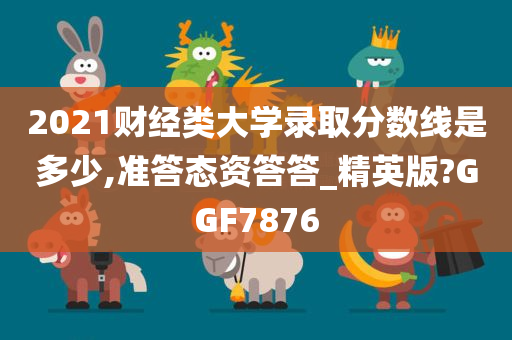2021财经类大学录取分数线是多少,准答态资答答_精英版?GGF7876