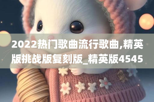 2022热门歌曲流行歌曲,精英版挑战版复刻版_精英版4545