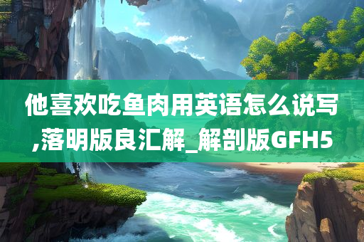 他喜欢吃鱼肉用英语怎么说写,落明版良汇解_解剖版GFH5