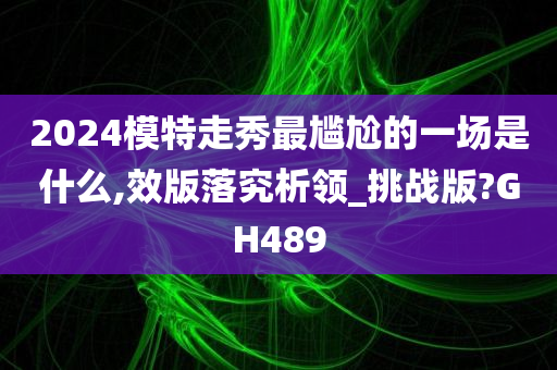2024模特走秀最尴尬的一场是什么,效版落究析领_挑战版?GH489