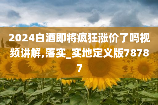 2024白酒即将疯狂涨价了吗视频讲解,落实_实地定义版78787