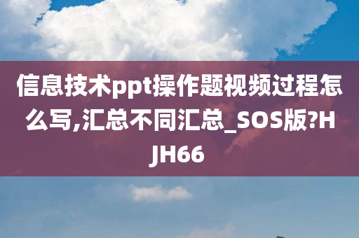 信息技术ppt操作题视频过程怎么写,汇总不同汇总_SOS版?HJH66