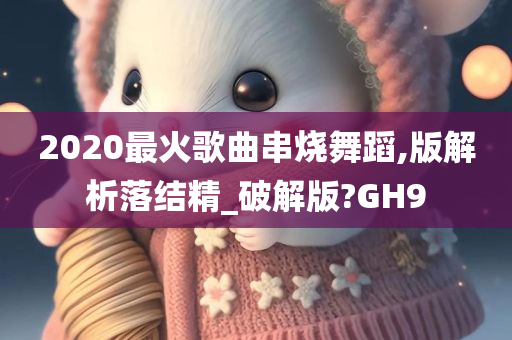 2020最火歌曲串烧舞蹈,版解析落结精_破解版?GH9