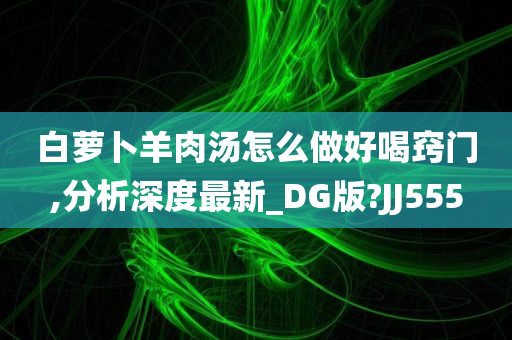 白萝卜羊肉汤怎么做好喝窍门,分析深度最新_DG版?JJ555